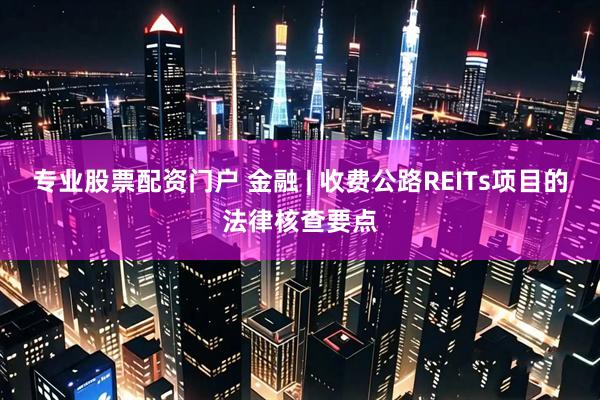 专业股票配资门户 金融 | 收费公路REITs项目的法律核查要点