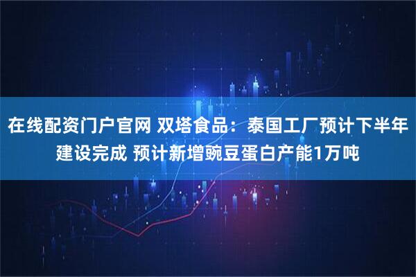 在线配资门户官网 双塔食品：泰国工厂预计下半年建设完成 预计新增豌豆蛋白产能1万吨