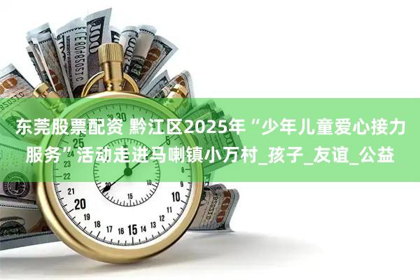 东莞股票配资 黔江区2025年“少年儿童爱心接力服务”活动走进马喇镇小万村_孩子_友谊_公益