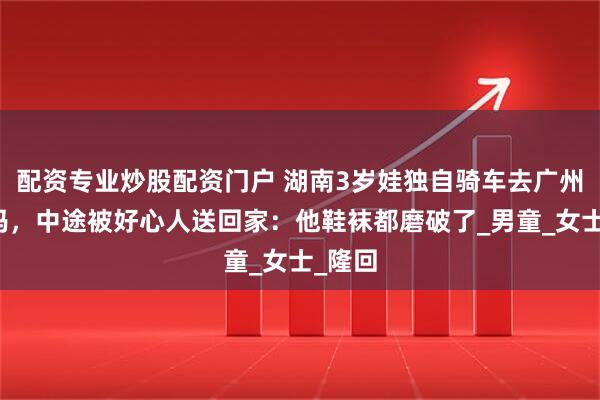 配资专业炒股配资门户 湖南3岁娃独自骑车去广州找妈妈，中途被好心人送回家：他鞋袜都磨破了_男童_女士_隆回