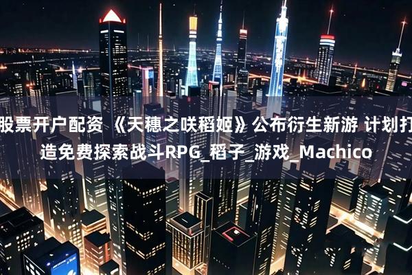 股票开户配资 《天穗之咲稻姬》公布衍生新游 计划打造免费探索战斗RPG_稻子_游戏_Machico