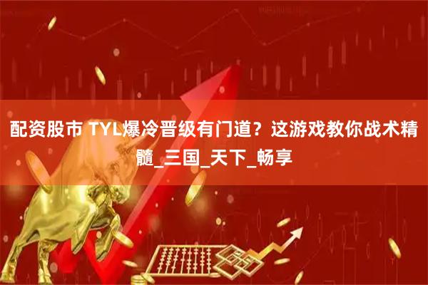 配资股市 TYL爆冷晋级有门道？这游戏教你战术精髓_三国_天下_畅享