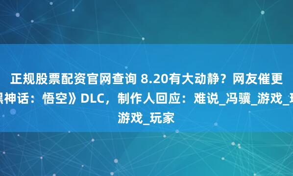 正规股票配资官网查询 8.20有大动静？网友催更《黑神话：悟空》DLC，制作人回应：难说_冯骥_游戏_玩家