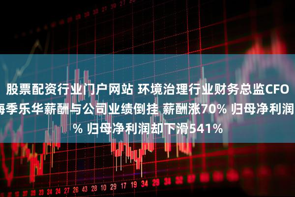 股票配资行业门户网站 环境治理行业财务总监CFO观察：德林海季乐华薪酬与公司业绩倒挂 薪酬涨70% 归母净利润却下滑541%