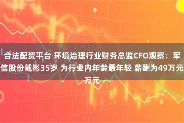 合法配资平台 环境治理行业财务总监CFO观察：军信股份戴彬35岁 为行业内年龄最年轻 薪酬为49万元