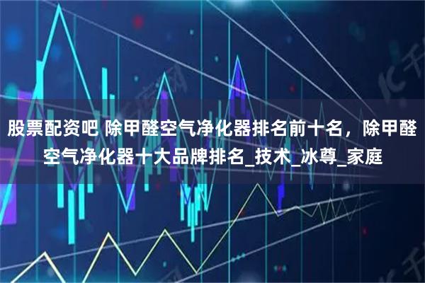 股票配资吧 除甲醛空气净化器排名前十名，除甲醛空气净化器十大品牌排名_技术_冰尊_家庭