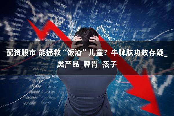 配资股市 能拯救“饭渣”儿童？牛脾肽功效存疑_类产品_脾胃_孩子