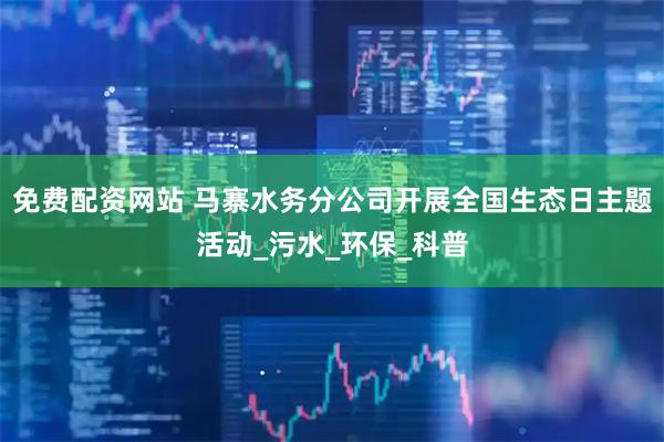 免费配资网站 马寨水务分公司开展全国生态日主题活动_污水_环保_科普