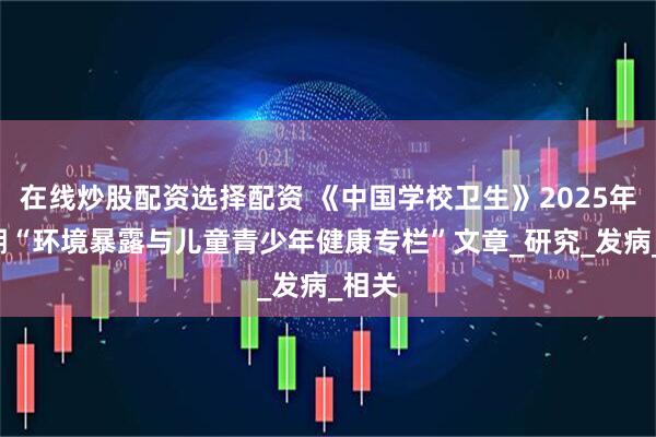 在线炒股配资选择配资 《中国学校卫生》2025年第7期“环境暴露与儿童青少年健康专栏”文章_研究_发病_相关