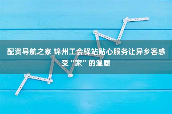 配资导航之家 锦州工会驿站贴心服务让异乡客感受“家”的温暖