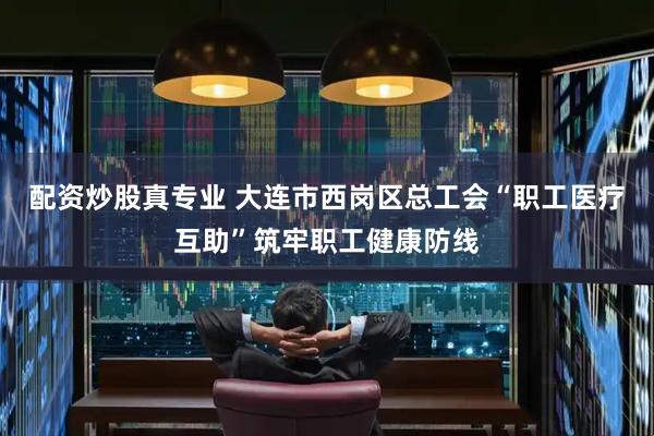 配资炒股真专业 大连市西岗区总工会“职工医疗互助”筑牢职工健康防线