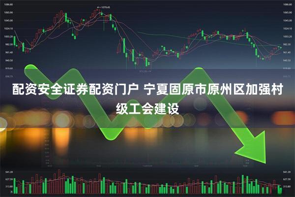 配资安全证券配资门户 宁夏固原市原州区加强村级工会建设