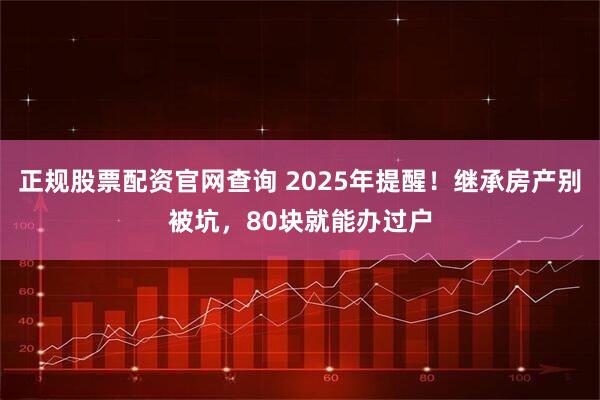 正规股票配资官网查询 2025年提醒！继承房产别被坑，80块就能办过户