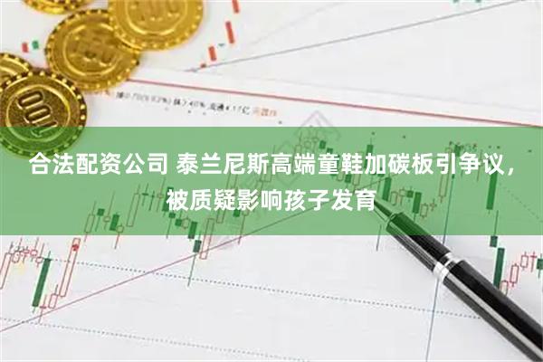 合法配资公司 泰兰尼斯高端童鞋加碳板引争议，被质疑影响孩子发育