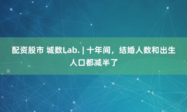 配资股市 城数Lab. | 十年间，结婚人数和出生人口都减半了